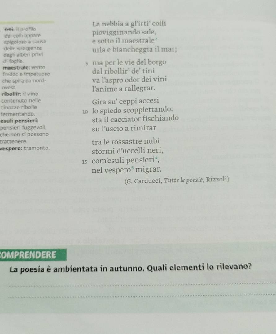 La nebbia a gl’irti' colli 
irti: il profilo 
dei colli appare piovigginando sale, 
spigoloso a causa e sotto il maestrale’ 
delle sporgenze urla e biancheggia il mar; 
degli alberi privi 
di foglie. s ma per le vie del borgo 
maestrale: vento 
freddo e impetuoso dal ribollir³ de' tini 
che spira da nord- va l’aspro odor dei vini 
ovest. l'anime a rallegrar. 
ribollir: il vino 
contenuto nelle 
Gira su’ ceppi accesi 
tinozze ribolle 
fermentando. 10 lo spiedo scoppiettando: 
esuli pensieri: sta il cacciator fischiando 
pensieri fuggevoli, su l’uscio a rimirar 
che non si possono 
trattenere. tra le rossastre nubi 
vespeão: tramonto. 
stormi d’uccelli neri, 
15 comæsuli pensieri⁴, 
nel vespero⁵ migrar. 
(G. Carducci, Tutte le poesie, Rizzoli) 
OMPRENDERE 
La poesia è ambientata in autunno. Quali elementi lo rilevano? 
_ 
_