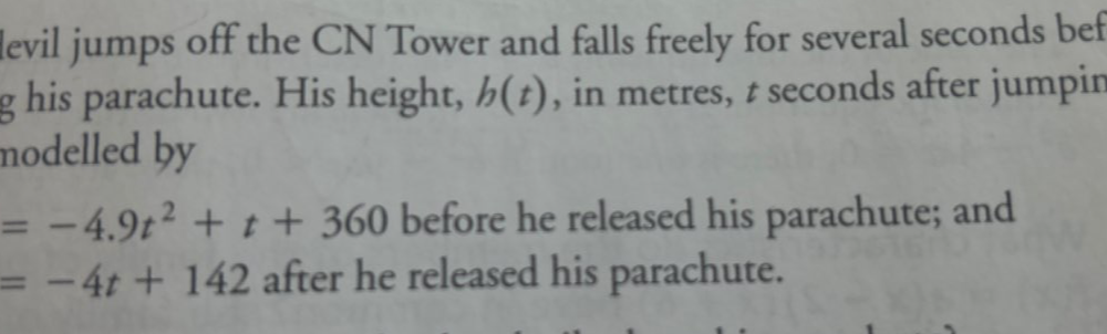 levil jumps off the CN Tower and falls freely for several seconds bef 
g his parachute. His height, h(t) , in metres, t seconds after jumpir 
modelled by
=-4.9t^2+t+360 before he released his parachute; and
=-4t+142 after he released his parachute.