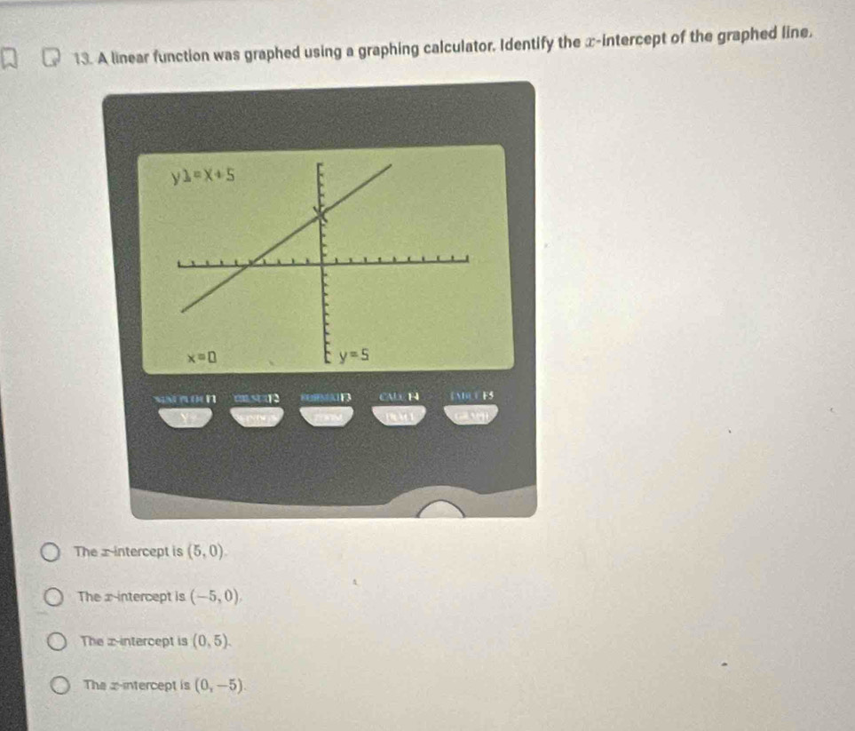 A linear function was graphed using a graphing calculator. Identify the x-intercept of the graphed line.
sa n o n CALLH EAT E5
M
The x intercept is (5,0).
The x intercept is (-5,0),
The z-intercept is (0,5).
The x-intercept is (0,-5).