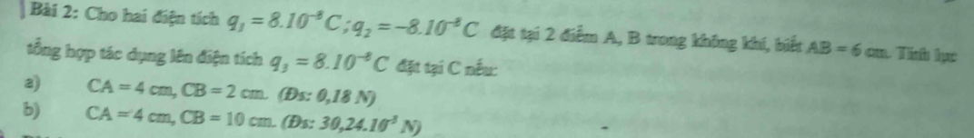 Cho hai điện tích q_1=8.10^(-8)C; q_2=-8.10^(-8)C đặt tại 2 điểm A, B trong không khí, biết AB=6cm
tổng hợp tác dụng lên điện tích q_3=8.10^(-8)C đặt tại C nếu: 
2) CA=4cm, CB=2cm. (£ s:0,18N)
b) CA=4cm, CB=10cm.(Bs:. 30, 24.10^3N)