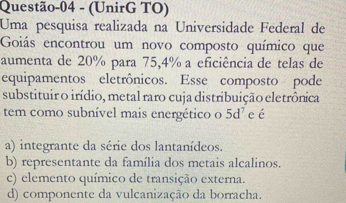 Questão-04 - (UnirG TO)
Uma pesquisa realizada na Universidade Federal de
Goiás encontrou um novo composto químico que
aumenta de 20% para 75,4% a eficiência de telas de
equipamentos eletrônicos. Esse composto pode
substituir o irídio, metal raro cuja distribuição eletrônica
tem como subnível mais energético o 5d^7 e é
a) integrante da série dos lantanídeos.
b) representante da família dos metais alcalinos.
c) elemento químico de transição externa.
d) componente da vulcanização da borracha.