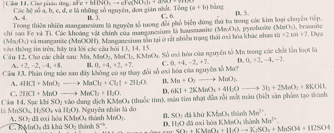 Cho phản ứng: aFe+bHNO_3to cFe(NO_3)_3+aNO+cH_2O bằng
Các hệ số a, b, c, d, e là những số nguyên, đơn giản nhật. Tổng (a+b) D. 5.
A. 4. B. 3. C. 6.
Trong thiên nhiên manganesium là nguyên tố tương đối phố biến đứng thứ ba trong các kim loại chuyển tiếp,
chi sau Fe và Ti. Các khoáng vật chính của manganesium là hausmanite (M_1 1 O_4) , pyrolusite (MnO_2) , braunite
(Mn_2O_3) và manganite (MnOOH). Manganesium tồn tại ở rất nhiều trạng thái oxi hóa khác nhau từ +2toi+7 Dựa
vào thông tin trên, hãy trả lời các câu hỏi 13, 14, 15.
Câu 12. Cho các chất sau: Mn,MnO_2,MnCl_2,KMnO_4. Số oxi hóa của nguyên tố Mn trong các chất lần luợt là
A. +2, −2, -4, +8. B. 0, +4, +2, +7. C. 0, +4, -2, +7. D. 0, +2, -4, -7.
Câu 13. Phản ứng nào sau đây không có sự thay đổi số oxi hóa của nguyên tố Mn?
A. 4HCl+MnO_2to MnCl_2+Cl_2uparrow +2H_2O. B. Mn+O_2to MnO_2.
C. 2HCl+MnOto MnCl_2+H_2O.
D. 6KI+2KMnO_4+4H_2Oto 3I_2+2MnO_2+8KOH.
Câu 14. Sục khí SO_2 vào dung dịch KMnO_4 (thuốc tím), màu tím nhạt dần rồi mất màu (biết sản phẩm tạo thành
là MnSO_4,H_2SO_4 và H_2O). Nguyên nhân là do
B. SO_2
A. SO_2 dã oxi hóa KMnO_4 thành MnO_2. đã khử KMnO_4 thành Mn^(2+).
C. K MnO_4 đã khử SO_2 thành S^(+6). đã oxi hóa KMnO4 thành Mn^(2+).
D. H_2O
SO_2+KMnO_4+H_2Oto K_2SO_4+MnSO4+H2SO4