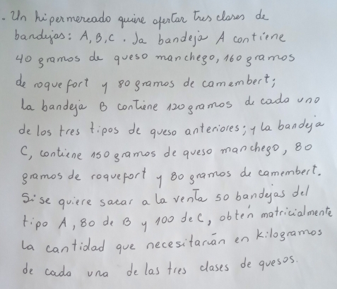 Un hipermencado quine opercan tus clases de 
bandaas: A, B, C. Ja bandeja A contiene
40 gramos do queso manchego, 160 gramos
de roquefort y 8o gramos de camembert; 
la bandga B contine 120 gramos do cado vno 
de los tres tipos de gueso anterioces; i la bandaya 
C, contine nso gramos degueso manchego, 8o
gramos de roqueforty so gramos de camembert. 
Sise quiere sacar a la vent so bandyas del 
Fipo A, 8o de B y 100 dec, obten matricialmente 
la cantioad gue necesitaran en k:logramos 
de cada una de las ties clases deguesos.