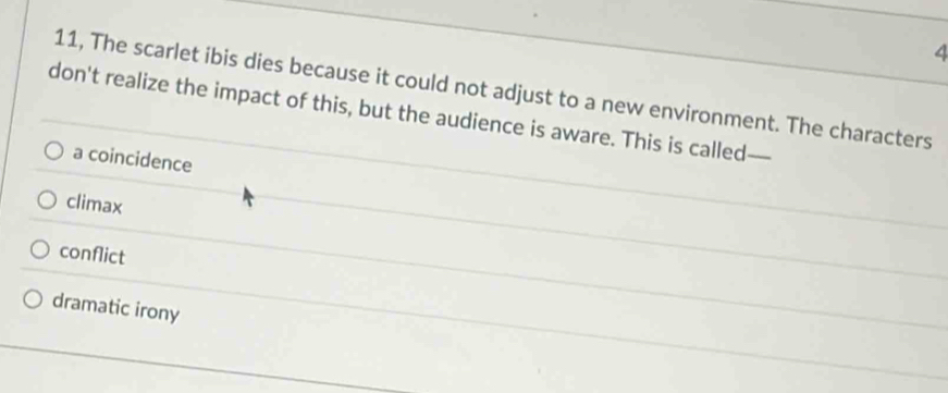 4
11, The scarlet ibis dies because it could not adjust to a new environment. The characters
don't realize the impact of this, but the audience is aware. This is called—
a coincidence
climax
conflict
dramatic irony