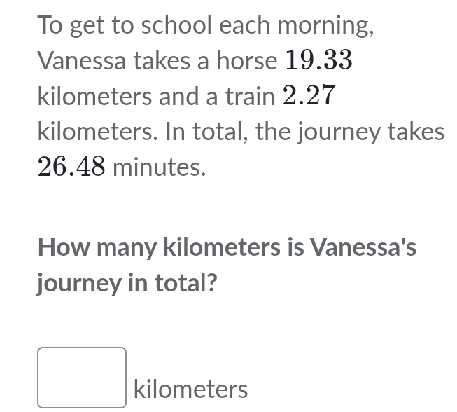 To get to school each morning, 
Vanessa takes a horse 19.33
kilometers and a train 2.27
kilometers. In total, the journey takes
26.48 minutes. 
How many kilometers is Vanessa's 
journey in total? 
(□)^ kilometers