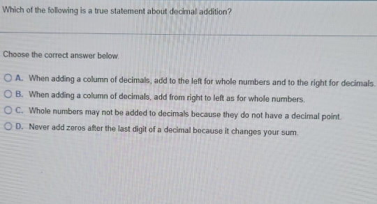 Which of the following is a true statement about decimal addition?
Choose the correct answer below.
A. When adding a column of decimals, add to the left for whole numbers and to the right for decimals.
B. When adding a column of decimals, add from right to left as for whole numbers.
C. Whole numbers may not be added to decimals because they do not have a decimal point
D. Never add zeros after the last digit of a decimal because it changes your sum.