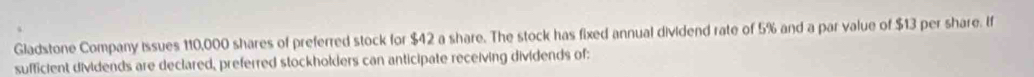 Gladstone Company issues 110,000 shares of preferred stock for $42 a share. The stock has fixed annual dividend rate of 5% and a par value of $13 per share. If 
sufficient dividends are declared, preferred stockholders can anticipate receiving dividends of: