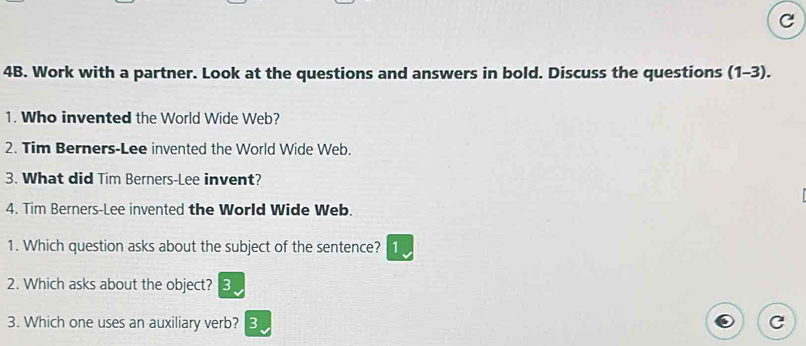 Work with a partner. Look at the questions and answers in bold. Discuss the questions (1-3). 
1. Who invented the World Wide Web? 
2. Tim Berners-Lee invented the World Wide Web. 
3. What did Tim Berners-Lee invent? 
4. Tim Berners-Lee invented the World Wide Web. 
1. Which question asks about the subject of the sentence? 1 
2. Which asks about the object? 3 
3. Which one uses an auxiliary verb? 3 C