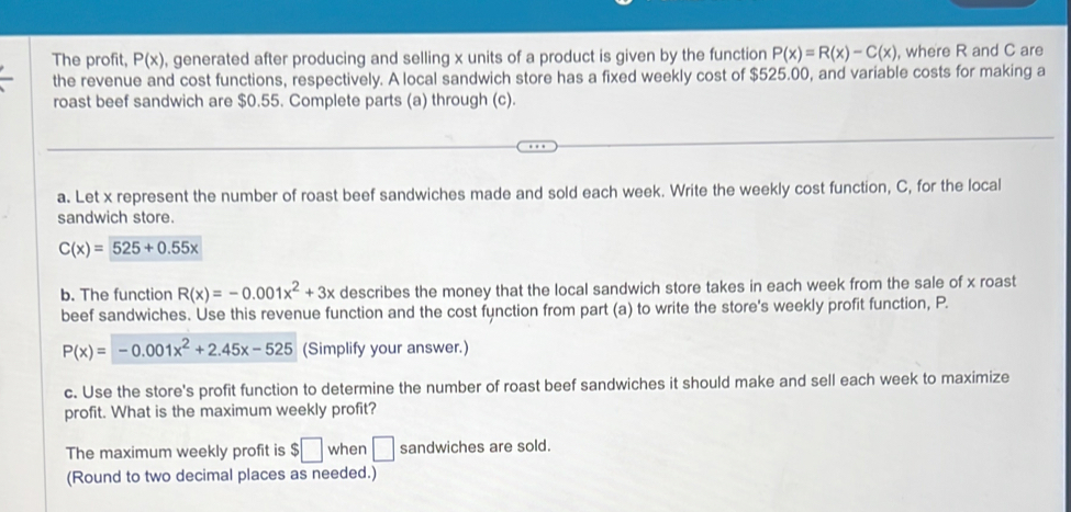 The profit, P(x) , generated after producing and selling x units of a product is given by the function P(x)=R(x)-C(x) , where R and C are 
the revenue and cost functions, respectively. A local sandwich store has a fixed weekly cost of $525.00, and variable costs for making a 
roast beef sandwich are $0.55. Complete parts (a) through (c). 
a. Let x represent the number of roast beef sandwiches made and sold each week. Write the weekly cost function, C, for the local 
sandwich store.
C(x)=525+0.55x
b. The function R(x)=-0.001x^2+3x describes the money that the local sandwich store takes in each week from the sale of x roast 
beef sandwiches. Use this revenue function and the cost function from part (a) to write the store's weekly profit function, P.
P(x)=-0.001x^2+2.45x-525 (Simplify your answer.) 
c. Use the store's profit function to determine the number of roast beef sandwiches it should make and sell each week to maximize 
profit. What is the maximum weekly profit? 
The maximum weekly profit is $□ when □ sandwiches are sold. 
(Round to two decimal places as needed.)