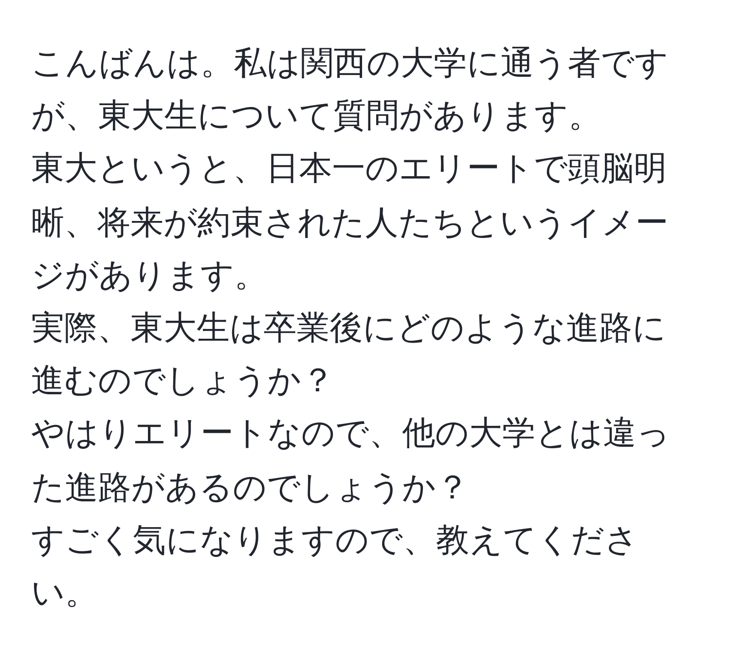 こんばんは。私は関西の大学に通う者ですが、東大生について質問があります。  
東大というと、日本一のエリートで頭脳明晰、将来が約束された人たちというイメージがあります。  
実際、東大生は卒業後にどのような進路に進むのでしょうか？  
やはりエリートなので、他の大学とは違った進路があるのでしょうか？  
すごく気になりますので、教えてください。