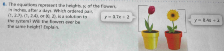 The equations represent the heights, y, of the flowers, 
in inches, after x days. Which ordered pair,
(1,2.7), (1,2.4) , or (0,2) , is a solution to y=0.7x+2
the system? Will the flowers ever be
y=0.4x+2
the same height? Explain.