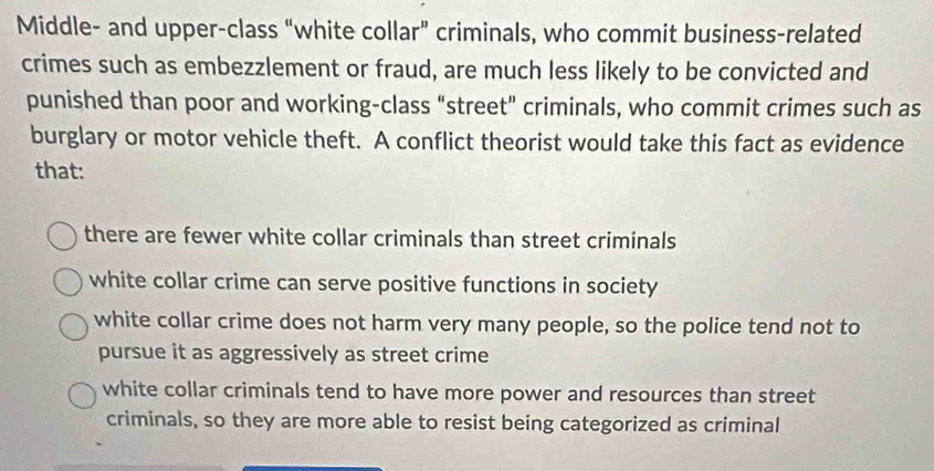 Middle- and upper-class “white collar” criminals, who commit business-related
crimes such as embezzlement or fraud, are much less likely to be convicted and
punished than poor and working-class “street" criminals, who commit crimes such as
burglary or motor vehicle theft. A conflict theorist would take this fact as evidence
that:
there are fewer white collar criminals than street criminals
white collar crime can serve positive functions in society
white collar crime does not harm very many people, so the police tend not to
pursue it as aggressively as street crime
white collar criminals tend to have more power and resources than street
criminals, so they are more able to resist being categorized as criminal