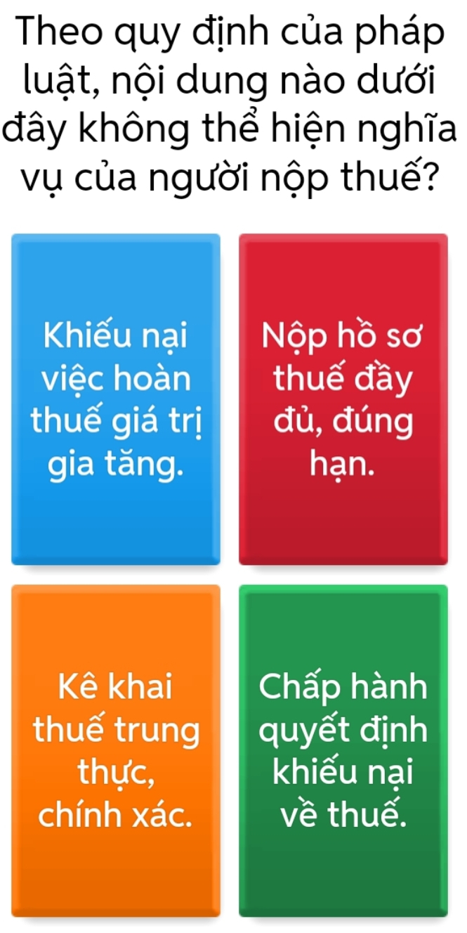 Theo quy định của pháp 
luật, nội dung nào dưới 
đây không thể hiện nghĩa 
vụ của người nộp thuế? 
Khiếu nại Nộp hồ sơ 
việc hoàn thuế đầy 
thuế giá trị đù,đúng 
gia tăng. hạn. 
Kê khai Chấp hành 
thuế trung quyết định 
thực, khiếu nại 
chính xác. về thuế.