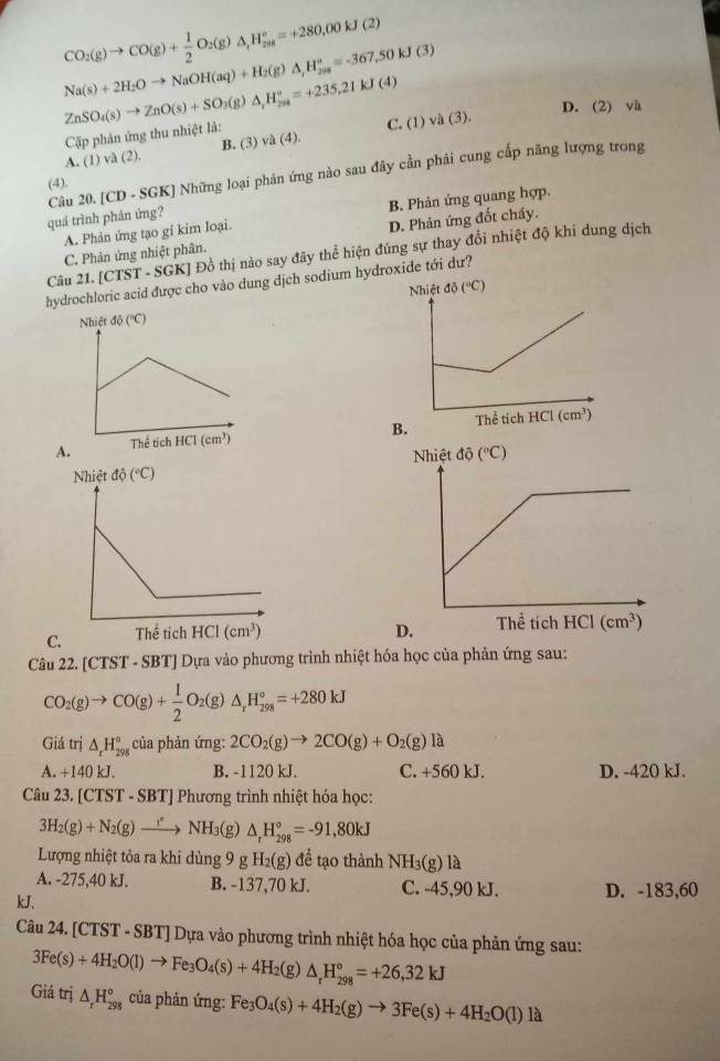 CO_2(g)to CO(g)+ 1/2 O_2(g)△ _1H_(2018)°=+280.00kJ(2)
Na(s)+2H_2Oto NaOH(aq)+H_2(g)△ ,H_(298)°=-367.50kJ(3)
ZnSO_4(s)to ZnO(s)+SO_3(g)△ ,H_(204)°=+235.21kJ(4) (1)vee (3). D. (2) và
Cặp phản ứng thu nhiệt là:
C.
A. (1)va(2). B. (3) va(4).
Câu 20. [CD - SGK] Những loại phản ứng nào sau đây cần phải cung cấp năng lượng trong
(4).
A. Phản ứng tạo gi kim loại. B. Phản ứng quang hợp.
quá trình phản ứng?
C. Phân ứng nhiệt phân. D. Phản ứng đốt cháy.
Câu 21. [CTST - SGK] Đồ thị nào say đãy thể hiện đúng sự thay đổi nhiệt độ khi dung dịch
hydrochloric acid được cho vào dung dịch sodium hydroxide tới dư?

C. 
Câu 22. [CTST - SBT] Dựa vào phương trình nhiệt hóa học của phản ứng sau:
CO_2(g)to CO(g)+ 1/2 O_2(g)△ _rH_(298)°=+280kJ
Giá trị △ _rH_(298)° của phản ứng: 2CO_2(g)to 2CO(g)+O_2(g)la
A. +140 kJ. B. -1120 kJ. C. +560 kJ. D. -420 kJ.
Câu 23. [CTST-SBT] * Phương trình nhiệt hóa học:
3H_2(g)+N_2(g)to NH_3(g)△ _rH_(298)°=-91,80kJ
Lượng nhiệt tỏa ra khi dùng 9 g H_2(g) để tạo thành NH_3(g)1a
A. -275,40 kJ. B. -137,70 kJ. C. -45,90 kJ. D. -183,60
kJ,
Câu 24. [CTST - SBT] Dựa vào phương trình nhiệt hóa học của phản ứng sau:
3Fe(s)+4H_2O(l)to Fe_3O_4(s)+4H_2(g)△ _rH_(298)°=+26,32kJ
Giá trị △ _rH_(298)° của phản ứng: Fe_3O_4(s)+4H_2(g)to 3Fe(s)+4H_2O(l)la