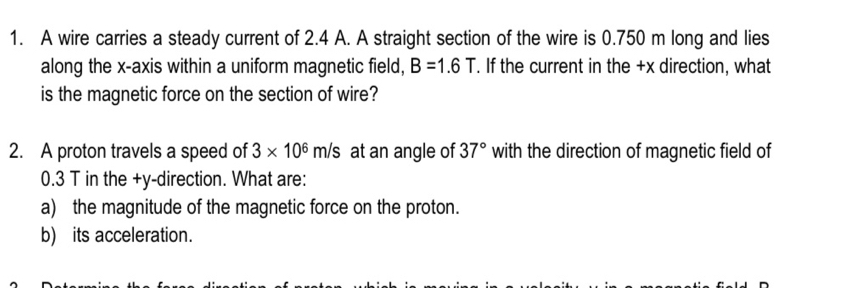 A wire carries a steady current of 2.4 A. A straight section of the wire is 0.750 m long and lies 
along the x-axis within a uniform magnetic field, B=1.6T. If the current in the +x direction, what 
is the magnetic force on the section of wire? 
2. A proton travels a speed of 3* 10^6m/s at an angle of 37° with the direction of magnetic field of
0.3 T in the +y -direction. What are: 
a) the magnitude of the magnetic force on the proton. 
b) its acceleration.