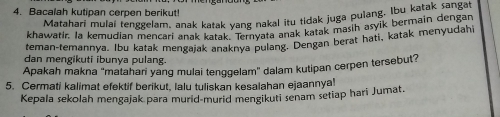 Bacalah kutipan cerpen berikut! 
Matahari mulai tenggelam, anak katak yang nakal itu tidak juga pulang. lbu katak sangat 
khawatir. Ia kemudian mencari anak katak "on vata anak katak masih asyik bermain dengan 
teman-temannya. Ibu katak mengajak anaknya pulang. Dengan berat hati, katak menyudahi 
dan mengikuti ibunya pulang. 
Apakah makna 'matahan yang mulai tenggelam' dalam kutipan cerpen tersebut? 
5. Cermati kalimat efektif berikut, lalu tuliskan kesalahan ejaannya! 
Kepala sekolah mengajak para murid-murid mengikuti senam setiap hari Jumat.