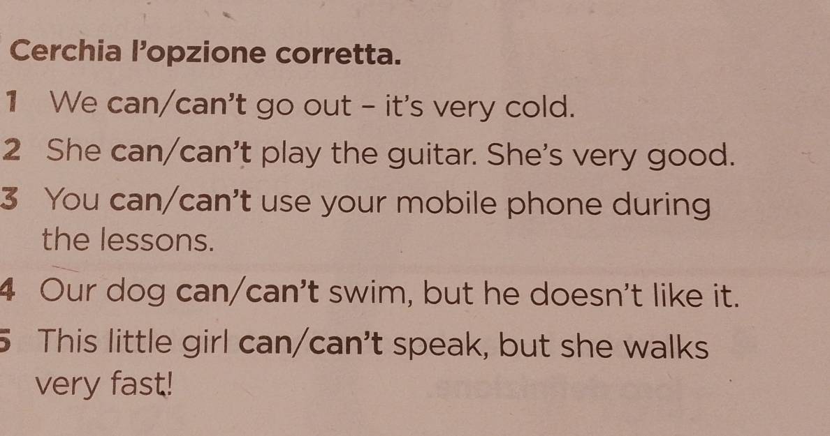 Cerchia l’opzione corretta. 
1 We can/can't go out - it's very cold. 
2 She can/can't play the guitar. She's very good. 
3 You can/can't use your mobile phone during 
the lessons. 
4 Our dog can/can't swim, but he doesn't like it. 
5 This little girl can/can't speak, but she walks 
very fast!