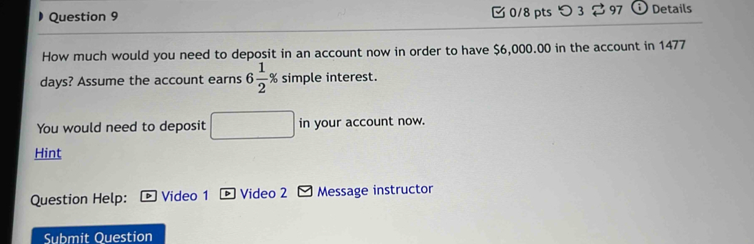 つ 3 $97 Details 
How much would you need to deposit in an account now in order to have $6,000.00 in the account in 1477
days? Assume the account earns 6 1/2 % s simple interest. 
You would need to deposit in your account now. 
Hint 
Question Help: Video 1 Video 2 Message instructor 
Submit Question