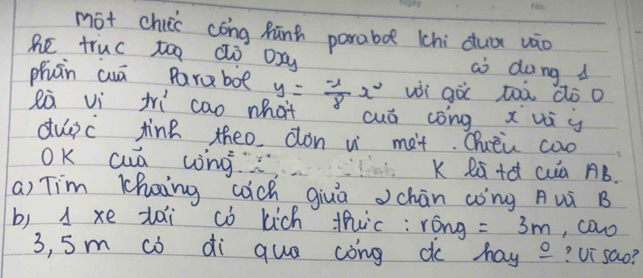 mot chuis cōng Rūn parabo (hi duā vāo 
he truc too dò oxy ai dong 
phàn cuā Paraboe y= (-1)/8 x^2 wi gà tàà dò o 
eà vi tri cao what cuó cong x vi y
dupc tine theo don w met. Qhuèu coo 
OK cuá wng. K Rú+c cuà B. 
a) Tim Khoing cach giuā chān (òng Aui B 
b) 1 xe zai c kich thic: róng =3m , cawo
3, 5m cò di que cong do hay _ 0 ?Ui sao?