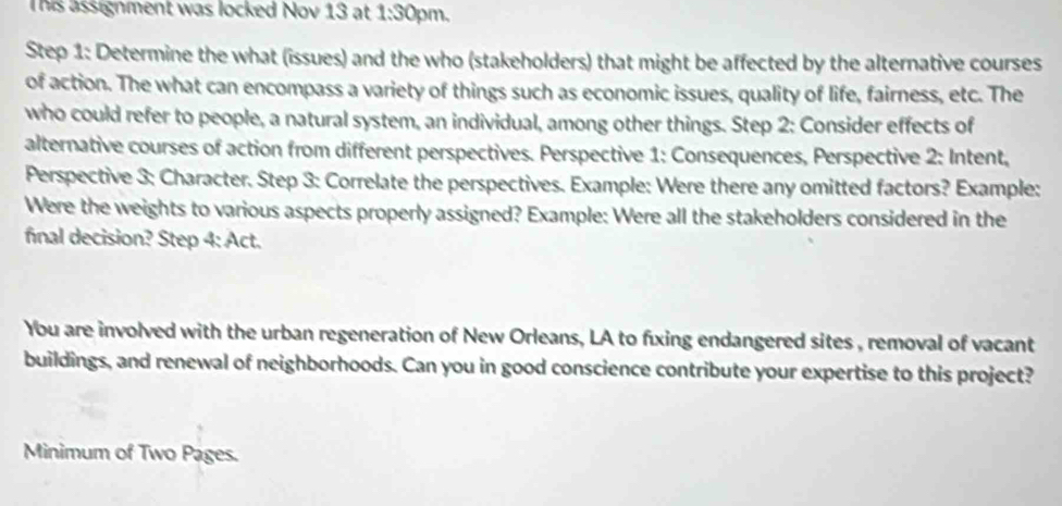 This assignment was locked Nov 13 at 1:30 pm, 
Step 1: Determine the what (issues) and the who (stakeholders) that might be affected by the alternative courses 
of action. The what can encompass a variety of things such as economic issues, quality of life, fairness, etc. The 
who could refer to people, a natural system, an individual, among other things. Step 2: Consider effects of 
alternative courses of action from different perspectives. Perspective 1: Consequences, Perspective 2: Intent, 
Perspective 3: Character. Step 3: Correlate the perspectives. Example: Were there any omitted factors? Example: 
Were the weights to various aspects properly assigned? Example: Were all the stakeholders considered in the 
final decision? Step 4: Act. 
You are involved with the urban regeneration of New Orleans, LA to fuxing endangered sites , removal of vacant 
buildings, and renewal of neighborhoods. Can you in good conscience contribute your expertise to this project? 
Minimum of Two Pages.