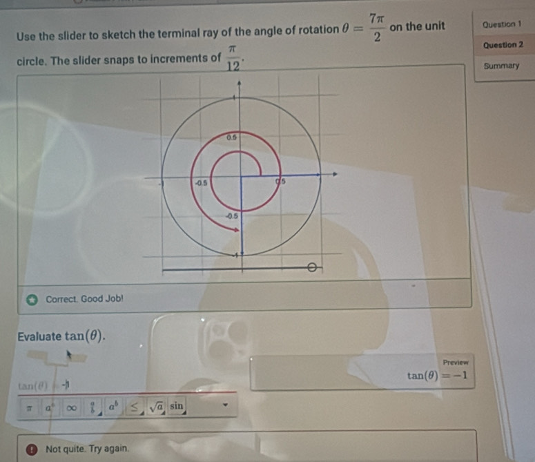 Use the slider to sketch the terminal ray of the angle of rotation θ = 7π /2  on the unit Question 1 
circle. The slider snaps to increments of  π /12 . Question 2 
Summary 
Correct. Good Job! 
Evaluate tan (θ ). 
Preview
tan (θ )=-1
tan (θ )
π a^6 ∞  a/b  a^b ≤ sqrt(a) sin 
Not quite. Try again.