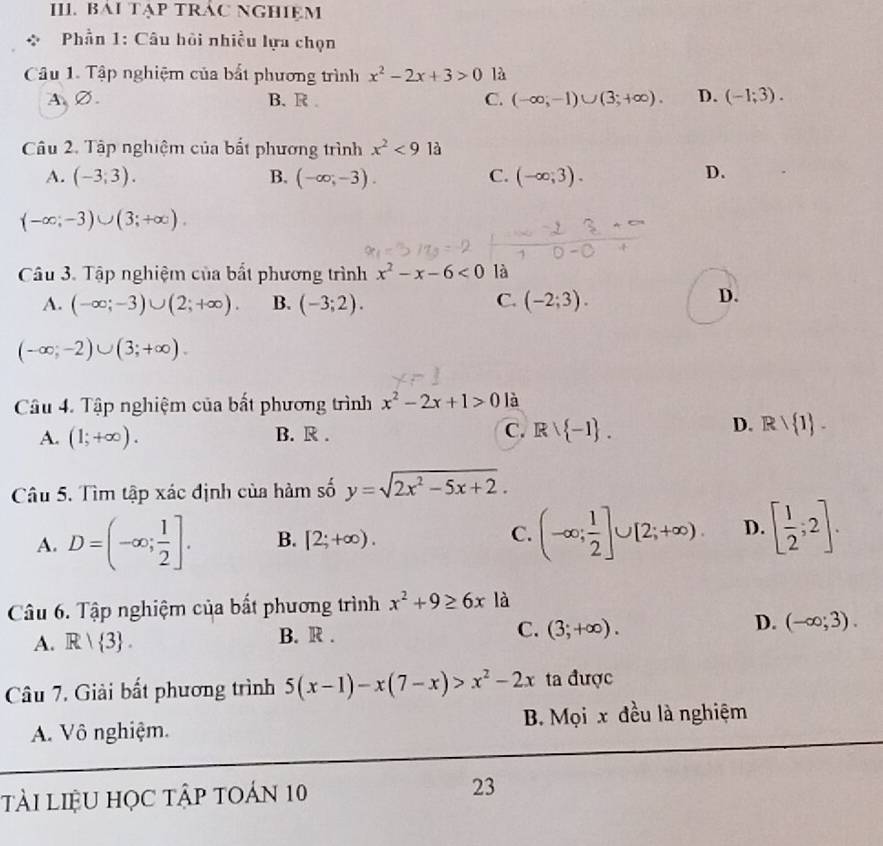 BAI TẠP TRÁC NGHIEM
Phần 1: Câu hồi nhiều lựa chọn
Câu 1. Tập nghiệm của bắt phương trình x^2-2x+3>0 là
A、∅. B. R . C. (-∈fty ,-1)∪ (3;+∈fty ). D. (-1;3).
Câu 2. Tập nghiệm của bắt phương trình x^2<91dot a
A. (-3,3). B. (-∈fty ,-3). C. (-∈fty ,3). D.
(-∈fty ;-3)∪ (3;+∈fty ).
Câu 3. Tập nghiệm của bất phương trình x^2-x-6<0</tex> là
A. (-∈fty ;-3)∪ (2;+∈fty ). B. (-3;2). C. (-2;3).
D.
(-∈fty ;-2)∪ (3;+∈fty ).
Câu 4. Tập nghiệm của bất phương trình x^2-2x+1>0 là
D.
A. (1;+∈fty ). B. R . C. Rvee  -1 . Rvee  1 .
Câu 5. Tìm tập xác định của hàm số y=sqrt(2x^2-5x+2).
A. D=(-∈fty ; 1/2 ]. B. [2;+∈fty ). (-∈fty ; 1/2 ]∪ [2;+∈fty ). D. [ 1/2 ;2].
C.
Câu 6. Tập nghiệm của bất phương trình x^2+9≥ 6x là
D. (-∈fty ;3).
A. R| 3 .
B. R .
C. (3;+∈fty ).
Câu 7. Giải bất phương trình 5(x-1)-x(7-x)>x^2-2x ta được
A. Vô nghiệm. B. Mọi x đều là nghiệm
tài LIệU học tập tOán 10 23