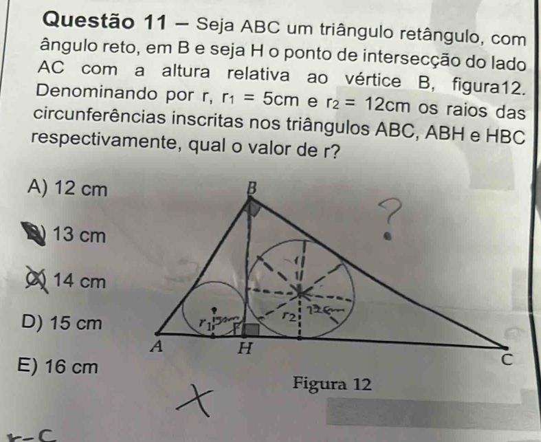 Seja ABC um triângulo retângulo, com
ângulo reto, em B e seja H o ponto de intersecção do lado
AC com a altura relativa ao vértice B, figura12.
Denominando por r, r_1=5cm e r_2=12cm os raios das
circunferências inscritas nos triângulos ABC, ABH e HBC
respectivamente, qual o valor de r?
A) 12 cm
13 cm
14 cm
D) 15 cm
E) 16 cm
Figura 12