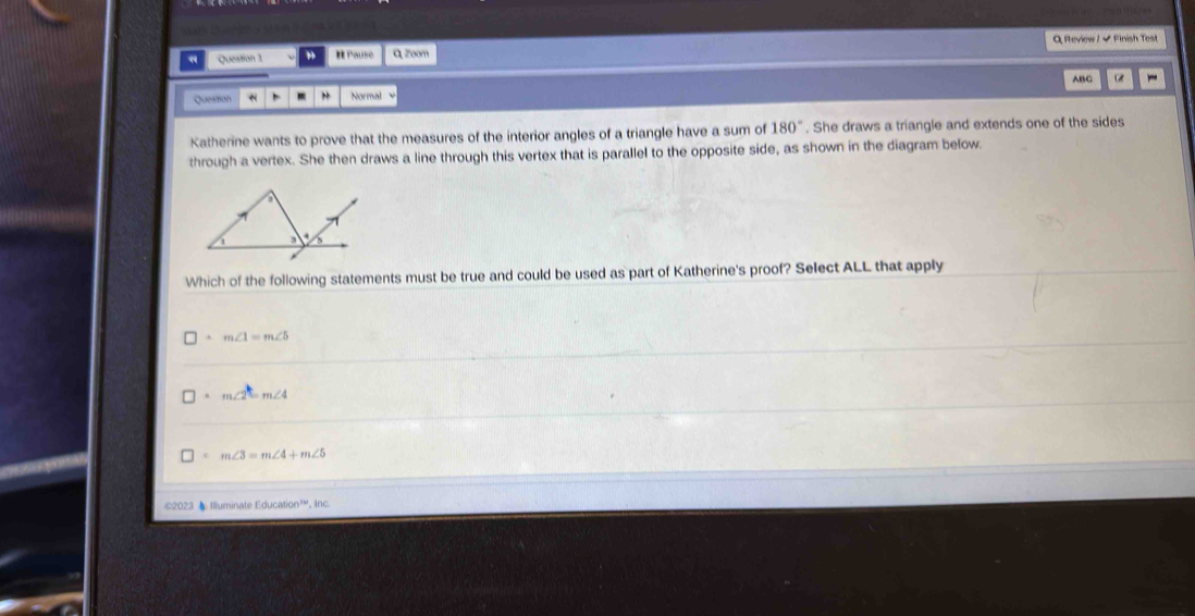 a Queation 1 # Pauso Q zoom Q Review / - Finish Test
ABC
Question * Normal
Katherine wants to prove that the measures of the interior angles of a triangle have a sum of 180°. She draws a triangle and extends one of the sides
through a vertex. She then draws a line through this vertex that is parallel to the opposite side, as shown in the diagram below.
Which of the following statements must be true and could be used as part of Katherine's proof? Select ALL that apply
m∠ 1=m∠ 5
m∠ 2=m∠ 4
c m∠ 3=m∠ 4+m∠ 5
©2023 Illuminate Education'^nd. Inc.