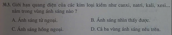 Giới hạn quang điện của các kim loại kiềm như canxi, natri, kali, xesi...
nằm trong vùng ánh sáng nào ?
A. Ánh sáng tử ngoại. B. Ánh sáng nhìn thấy được.
C. Ánh sáng hồng ngoại. D. Cả ba vùng ánh sáng nêu trên.