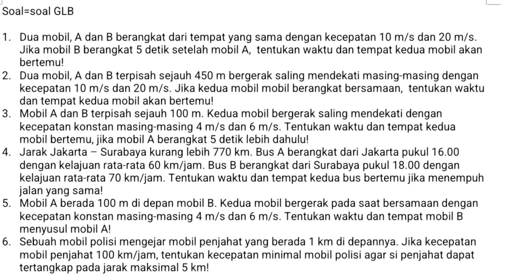 Soal=soal GLB
1. Dua mobil, A dan B berangkat dari tempat yang sama dengan kecepatan 10 m/s dan 20 m/s.
Jika mobil B berangkat 5 detik setelah mobil A, tentukan waktu dan tempat kedua mobil akan
bertemu!
2. Dua mobil, A dan B terpisah sejauh 450 m bergerak saling mendekati masing-masing dengan
kecepatan 10 m/s dan 20 m/s. Jika kedua mobil mobil berangkat bersamaan, tentukan waktu
dan tempat kedua mobil akan bertemu!
3. Mobil A dan B terpisah sejauh 100 m. Kedua mobil bergerak saling mendekati dengan
kecepatan konstan masing-masing 4 m/s dan 6 m/s. Tentukan waktu dan tempat kedua
mobil bertemu, jika mobil A berangkat 5 detik lebih dahulu!
4. Jarak Jakarta - Surabaya kurang lebih 770 km. Bus A berangkat dari Jakarta pukul 16.00
dengan kelajuan rata-rata 60 km/jam. Bus B berangkat dari Surabaya pukul 18.00 dengan
kelajuan rata-rata 70 km/jam. Tentukan waktu dan tempat kedua bus bertemu jika menempuh
jalan yang sama!
5. Mobil A berada 100 m di depan mobil B. Kedua mobil bergerak pada saat bersamaan dengan
kecepatan konstan masing-masing 4 m/s dan 6 m/s. Tentukan waktu dan tempat mobil B
menyusul mobil A!
6. Sebuah mobil polisi mengejar mobil penjahat yang berada 1 km di depannya. Jika kecepatan
mobil penjahat 100 km/jam, tentukan kecepatan minimal mobil polisi agar si penjahat dapat
tertangkap pada jarak maksimal 5 km!