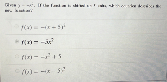 Given y=-x^2. If the function is shifted up 5 units, which equation describes the
new function?
f(x)=-(x+5)^2
f(x)=-5x^2
f(x)=-x^2+5
f(x)=-(x-5)^2