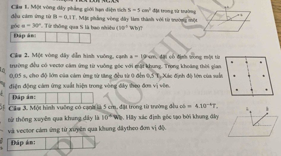 Một vòng dây phẳng giới hạn diện tích S=5cm^2 đặt trong từ trường 
đều cảm ứng từ B=0,1T. Mặt phẳng vòng dây làm thành với từ trường một 
góc alpha =30° * Từ thông qua S là bao nhiêu (10^(-5)Wb) ? 
Đáp án: 
Câu 2. Một vòng dây dẫn hình vuông, cạnh a=10cm , đặt cố định trong một từ 
trường đều có vectơ cảm ứng từ vuông góc với mặt khung. Trong khoảng thời gian
1Ω.
0,05 s, cho độ lớn của cảm ứng từ tăng đều từ 0 đến 0,5 T. Xác định độ lớn của suất 
đ điện động cảm ứng xuất hiện trong vòng dây theo đơn vị vôn. 
é 
Câu 3. Một hình vuông có cạnh là 5 cm, đặt trong từ trường đều có =4.10^(-4)T, 
B 
từ thông xuyên qua khung dây là 10^(-6)Wb. Hãy xác định góc tạo bởi khung dây 
và vector cảm ứng từ xuyên qua khung dâytheo đơn vị độ. 
Đáp án: