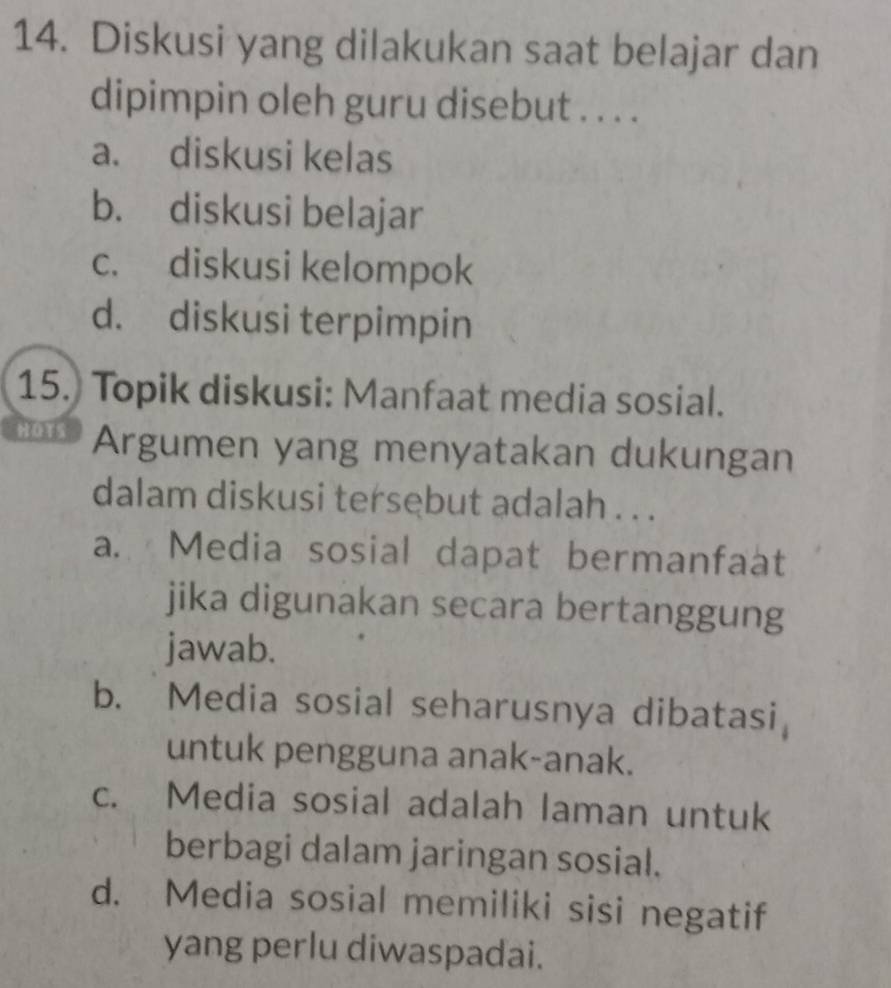 Diskusi yang dilakukan saat belajar dan
dipimpin oleh guru disebut . . . .
a. diskusi kelas
b. diskusi belajar
c. diskusi kelompok
d. diskusi terpimpin
15. Topik diskusi: Manfaat media sosial.
HOTS Argumen yang menyatakan dukungan
dalam diskusi tersebut adalah . . .
a. Media sosial dapat bermanfaat
jika digunakan secara bertanggung
jawab.
b. Media sosial seharusnya dibatasi
untuk pengguna anak-anak.
c. Media sosial adalah laman untuk
berbagi dalam jaringan sosial.
d. Media sosial memiliki sisi negatif
yang perlu diwaspadai.