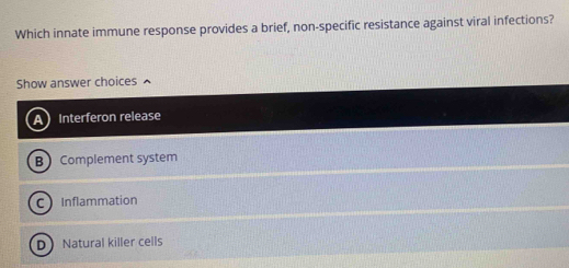 Which innate immune response provides a brief, non-specific resistance against viral infections?
Show answer choices ^
Interferon release
B Complement system
Inflammation
DNatural killer cells