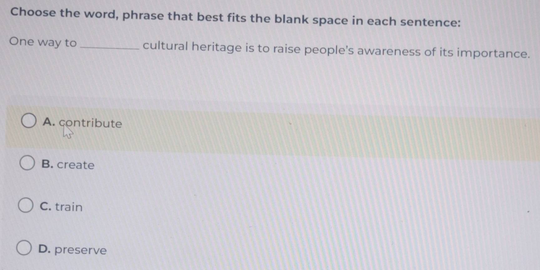 Choose the word, phrase that best fits the blank space in each sentence:
One way to _cultural heritage is to raise people's awareness of its importance.
A. contribute
B. create
C. train
D. preserve