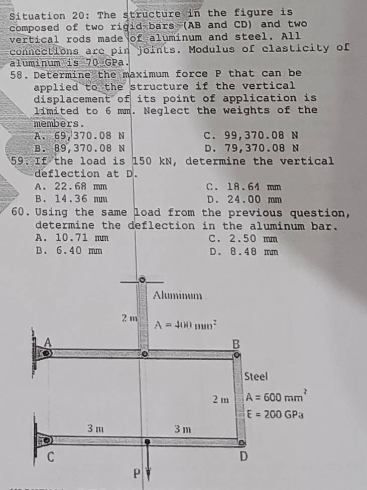 Situation 20: The structure in the figure is
composed of two rigid bars (AB and CD) and two
vertical rods made of aluminum and steel. All
connections are pin joints. Modulus of clasticity of
aluminum is 70 GPa.
58. Determine the maximum force P that can be
applied to the structure if the vertical 
displacement of its point of application is
limited to 6 mm. Neglect the weights of the
members.
A. 69,370.08 N C. 99,370.08 N
B. 89,370.08 N D. 79,370.08 N
59. If the load is 150 kN, determine the vertical
deflection at D.
A. 22.68 mm C. 18.64 mm
B. 14.36 mm D. 24.00 mm
60. Using the same load from the previous question,
determine the deflection in the aluminum bar.
A. 10.71 mm C. 2.50 mm
B. 6.40 mm D. 8.48 mm
Aluminum
2 m A=400mm^2
A
B
Steel
2 m A=600mm^2
E=200GP_3
3 m 3 m
C
D
p