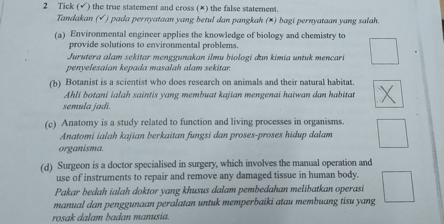 Tick (√) the true statement and cross (×) the false statement. 
Tandakan (√ ) pada pernyataan yang betul dan pangkah (×) bagi pernyataan yang salah. 
(a) Environmental engineer applies the knowledge of biology and chemistry to 
provide solutions to environmental problems. 
Jurutera alam sekitar menggunakan ilmu biologi dan kimia untuk mencari 
penyelesaian kepada masalah alam sekitar. 
(b) Botanist is a scientist who does research on animals and their natural habitat. 
Ahli botani ialah saintis yang membuat kajian mengenai haiwan dan habitat 
semula jadi. 
(c) Anatomy is a study related to function and living processes in organisms. 
Anatomi ialah kajian berkaitan fungsi dan proses-proses hidup dalam 
organisma. 
(d) Surgeon is a doctor specialised in surgery, which involves the manual operation and 
use of instruments to repair and remove any damaged tissue in human body. 
Pakar bedah ialah doktor yang khusus dalam pembedahan melibatkan operasi 
manual dan penggunaan peralatan untuk memperbaiki atau membuang tisu yang 
rosak dalam badan manusia.