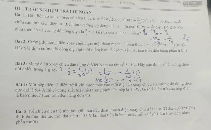 Vại từ12 - chương h: từ trường 
024 - 2025 
III - trÁC nGHIệM trả lời ngán 
Bài 1: Đặt điện áp xoay chiều có biểu thức u=220sqrt(2)cos (100π t+ 5π /12 )(V) vào một đoạn mạch 
chứa các linh kiện điện tử. Biểu thức cường độ dòng điện i=5cos (100π t+ π /12 )(A) Độ lệch pha 
giữa điện áp và cường độ dòng điện là  π /x  ra d. Giả trị của x là bao nhiêu? 
Bài 2: Cường độ dòng điện xoay chiều qua một đoạn mạch có biểu thức i=cos (20π t+ π /6 )(mA). 
Hãy xác định cường độ dòng điện tại thời điểm ban đầu (đơn vị mA, làm tròn đến hàng phần trăm) 
Bài 3: Mạng điện xoay chiều dân dụng ở Việt Nam có tần số 50 Hz. Hãy xác dịnh số lần dòng điện 
đồi chiều trong 1 giây. 
Bài 4: Một bếp điện có điện trở R khi được mắc vào một điện áp xoay chiều có cường độ dòng điện 
cực đại là 6, 4 A thì có công suất toả nhiệt trung bình của bếp là 1 kW. Giá trị điện trở của bếp điện 
là bao nhiêu? (làm tròn đến hàng đơn vị) 
Bài 5: Nếu hiệu điện thế tức thời giữa hai đầu đoạn mạch diện xoay chiều là u=310sin 100π t(V)
thì hiệu điện thể tưc thời đạt giá trị 155 V lần đầu tiên là bao nhiêu mili-giây? (làm tròn đến hàng 
phần mười)