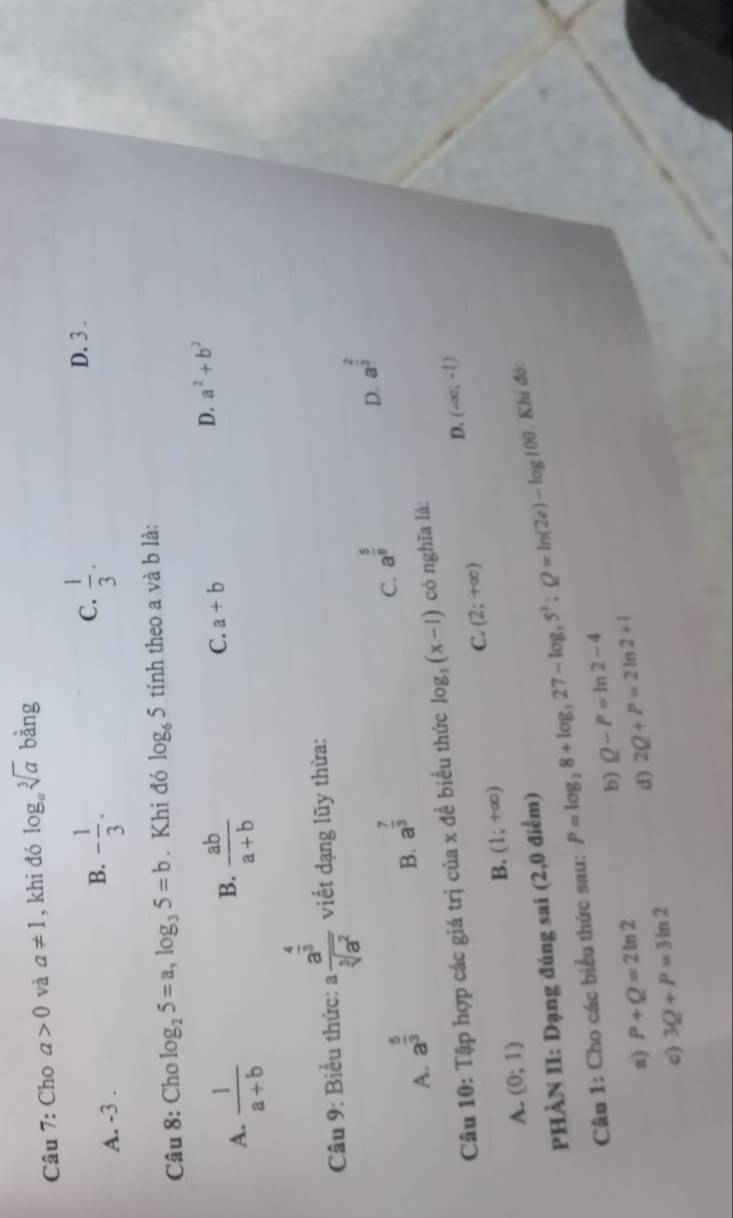 Cho a>0 và a!= 1 , khi đó log _asqrt[3](a) bằng
C.
A. -3.
B. - 1/3 .  1/3 · D. 3.
Câu 8: Cho log _25=a, log _35=b. Khi đó log _65 tính theo a và b là:
D. a^2+b^2
B.
A.  1/a+b   ab/a+b 
C. a+b
Câu 9: Biểu thức: frac a^(frac 4)3sqrt[3](a^2) viết dạng lũy thừa:
A. a^(frac 5)3
B. a^(frac 7)3
C. a^(frac 5)8
D. a^(frac 2)3
Câu 10: Tập hợp các giá trị của x đề biểu thức log _5(x-1) có nghĩa là:
D. (-∈fty ,-1)
C. (2;+∈fty )
B. (1;+∈fty )
A. (0;1)
PHÀN II: Dạng đúng sai (2,0 điểm)
Câu 1: Cho các biểu thức sau: P=log _28+log _327-log _35^3:Q=ln (2e)-log 100. Khỉ đó:
b) Q-P=ln 2-4
a) P+Q=2ln 2 2Q+P=2ln 2+1
d)
c) 3Q+P=3ln 2