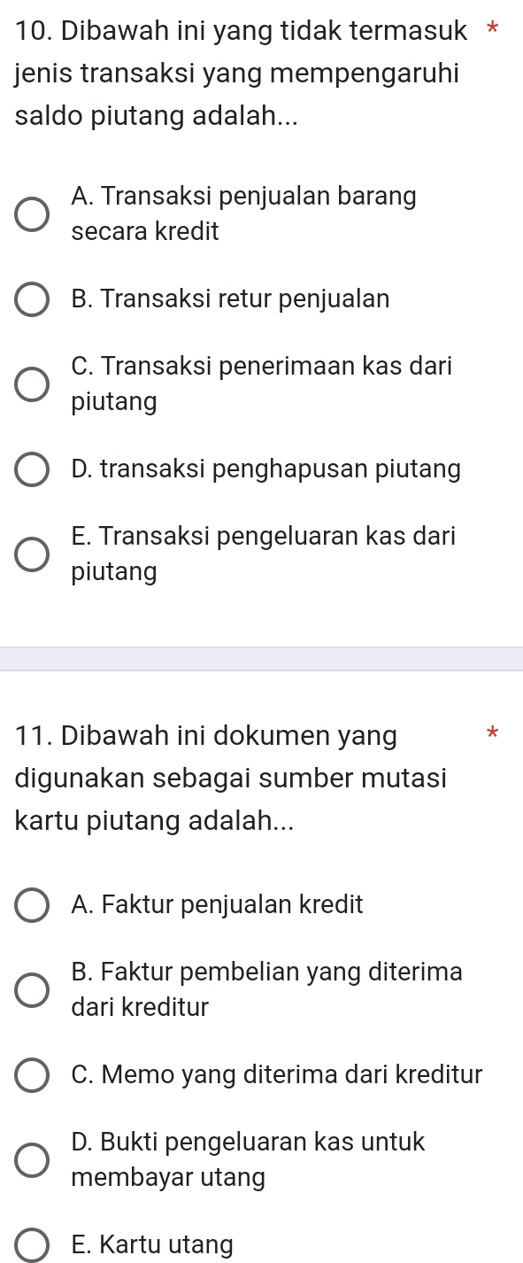 Dibawah ini yang tidak termasuk *
jenis transaksi yang mempengaruhi
saldo piutang adalah...
A. Transaksi penjualan barang
secara kredit
B. Transaksi retur penjualan
C. Transaksi penerimaan kas dari
piutang
D. transaksi penghapusan piutang
E. Transaksi pengeluaran kas dari
piutang
11. Dibawah ini dokumen yang *
digunakan sebagai sumber mutasi
kartu piutang adalah...
A. Faktur penjualan kredit
B. Faktur pembelian yang diterima
dari kreditur
C. Memo yang diterima dari kreditur
D. Bukti pengeluaran kas untuk
membayar utang
E. Kartu utang