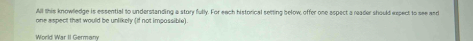 All this knowledge is essential to understanding a story fully. For each historical setting below, offer one aspect a reader should expect to see and 
one aspect that would be unlikely (if not impossible). 
World War II Germany