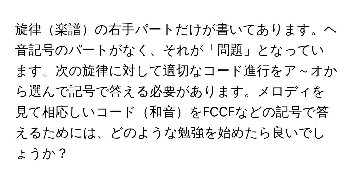 旋律楽譜の右手パートだけが書いてあります。ヘ音記号のパートがなく、それが「問題」となっています。次の旋律に対して適切なコード進行をア～オから選んで記号で答える必要があります。メロディを見て相応しいコード和音をFCCFなどの記号で答えるためには、どのような勉強を始めたら良いでしょうか？