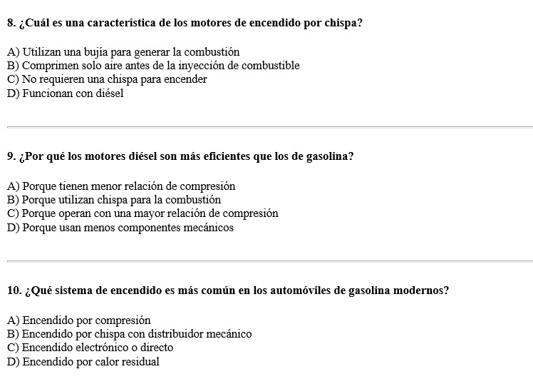 ¿Cuál es una característica de los motores de encendido por chispa?
A) Utilizan una bujía para generar la combustión
B) Comprimen solo aire antes de la inyección de combustible
C) No requieren una chispa para encender
D) Funcionan con diésel
_
9. ¿Por qué los motores diésel son más eficientes que los de gasolina?
A) Porque tienen menor relación de compresión
B) Porque utilizan chispa para la combustión
C) Porque operan con una mayor relación de compresión
D) Porque usan menos componentes mecánicos
_
10. ¿Qué sistema de encendido es más común en los automóviles de gasolina modernos?
A) Encendido por compresión
B) Encendido por chispa con distribuidor mecánico
C) Encendido electrónico o directo
D) Encendido por calor residual