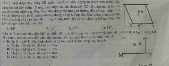 Một đoạn dây đồng CD chiều dài , có khổi lượng m được treo ở hai đầu
bằng hai sợi dây mềm, rất nhẹ, cách điện sao cho đoạn dây CD nằm ngang, tại nơi có
gia tốc trọng trường g. Đưa đoạn dây đồng vào trong từ trường đều cỏ cảm ứng từ B
và các đường sức từ là những đường thăng đứng hướng lên. Cho dòng điện qua dây
CD có cường độ I sao cho BII=3mg thi dây treo lệch so với phương thăng đứng một
góc gần góc nào nhất sau đây?
A. 45°. B. 72°. C. 25°. D. 63°.
Câu 1: Treo đoạn dây dẫn MN có chiều dài E, khối lượng của một đơn vị chiều dài là D=0.04kg/m bằng hai
dây mảnh, nhẹ sao cho dây dẫn nằm ngang, biết cảm ứng từ có chiều như hình vẽ,
có độ lớn B=0.04T Xác định chiều và độ lớn của 1 để lực căng dây bằng 0.
A. Chiều từ N đến M, độ lớn I=15A
B. Chiều từ M đến N, độ lớn I=15A
C. Chiều từ N đến M, độ lớn I=10A
D. Chiều từ M đến N, độ lớn I=10A
19