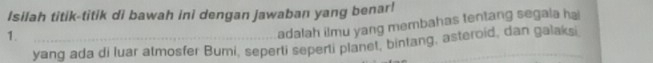 Isilah titik-titik di bawah ini dengan jawaban yang benar! 
1._ 
adalah ilmu yang membahas tentang segala hai 
yang ada di luar atmosfer Bumi, seperti seperti planet, bintang, asteroid, dan galaksi