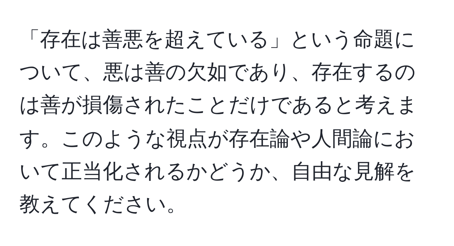 「存在は善悪を超えている」という命題について、悪は善の欠如であり、存在するのは善が損傷されたことだけであると考えます。このような視点が存在論や人間論において正当化されるかどうか、自由な見解を教えてください。