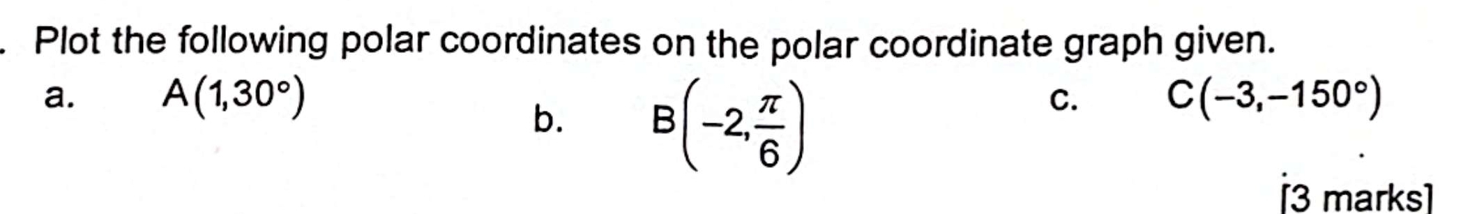 Plot the following polar coordinates on the polar coordinate graph given.
a.
A(1,30°)
b. B(-2, π /6 )
C.
C(-3,-150°)
[3 marks]