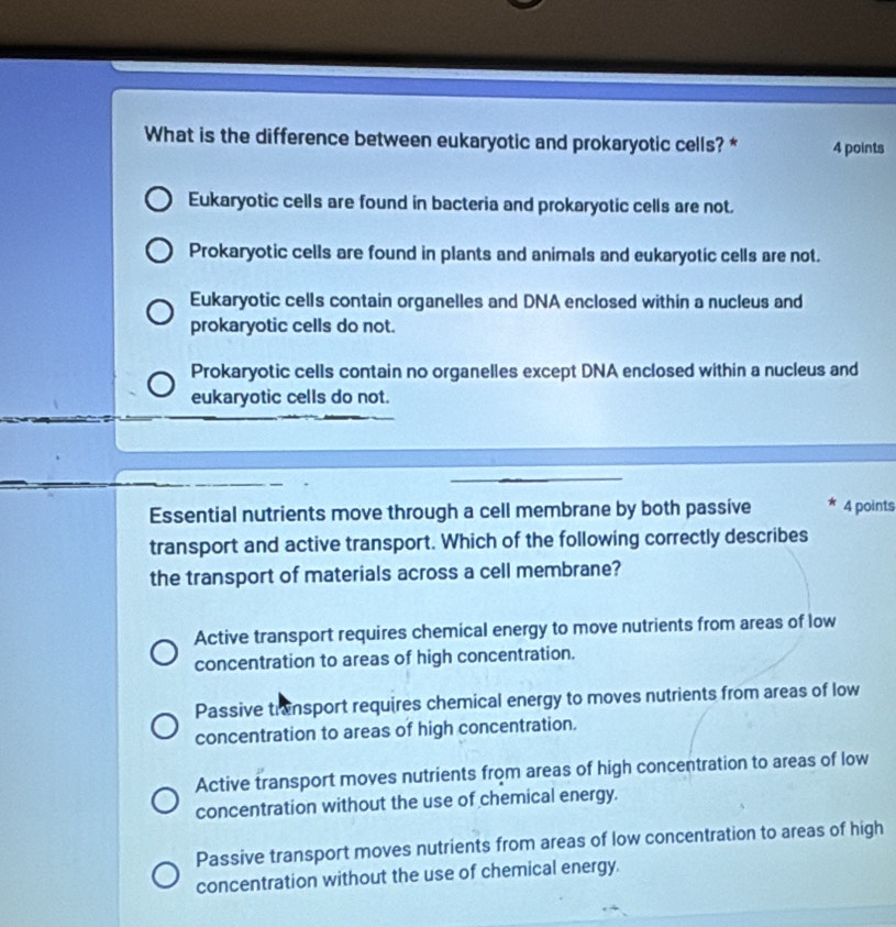 What is the difference between eukaryotic and prokaryotic cells? * 4 points
Eukaryotic cells are found in bacteria and prokaryotic cells are not.
Prokaryotic cells are found in plants and animals and eukaryotic cells are not.
Eukaryotic cells contain organelles and DNA enclosed within a nucleus and
prokaryotic cells do not.
Prokaryotic cells contain no organelles except DNA enclosed within a nucleus and
eukaryotic cells do not.
Essential nutrients move through a cell membrane by both passive * 4 points
transport and active transport. Which of the following correctly describes
the transport of materials across a cell membrane?
Active transport requires chemical energy to move nutrients from areas of low
concentration to areas of high concentration.
Passive trensport requires chemical energy to moves nutrients from areas of low
concentration to areas of high concentration.
Active transport moves nutrients from areas of high concentration to areas of low
concentration without the use of chemical energy.
Passive transport moves nutrients from areas of low concentration to areas of high
concentration without the use of chemical energy.