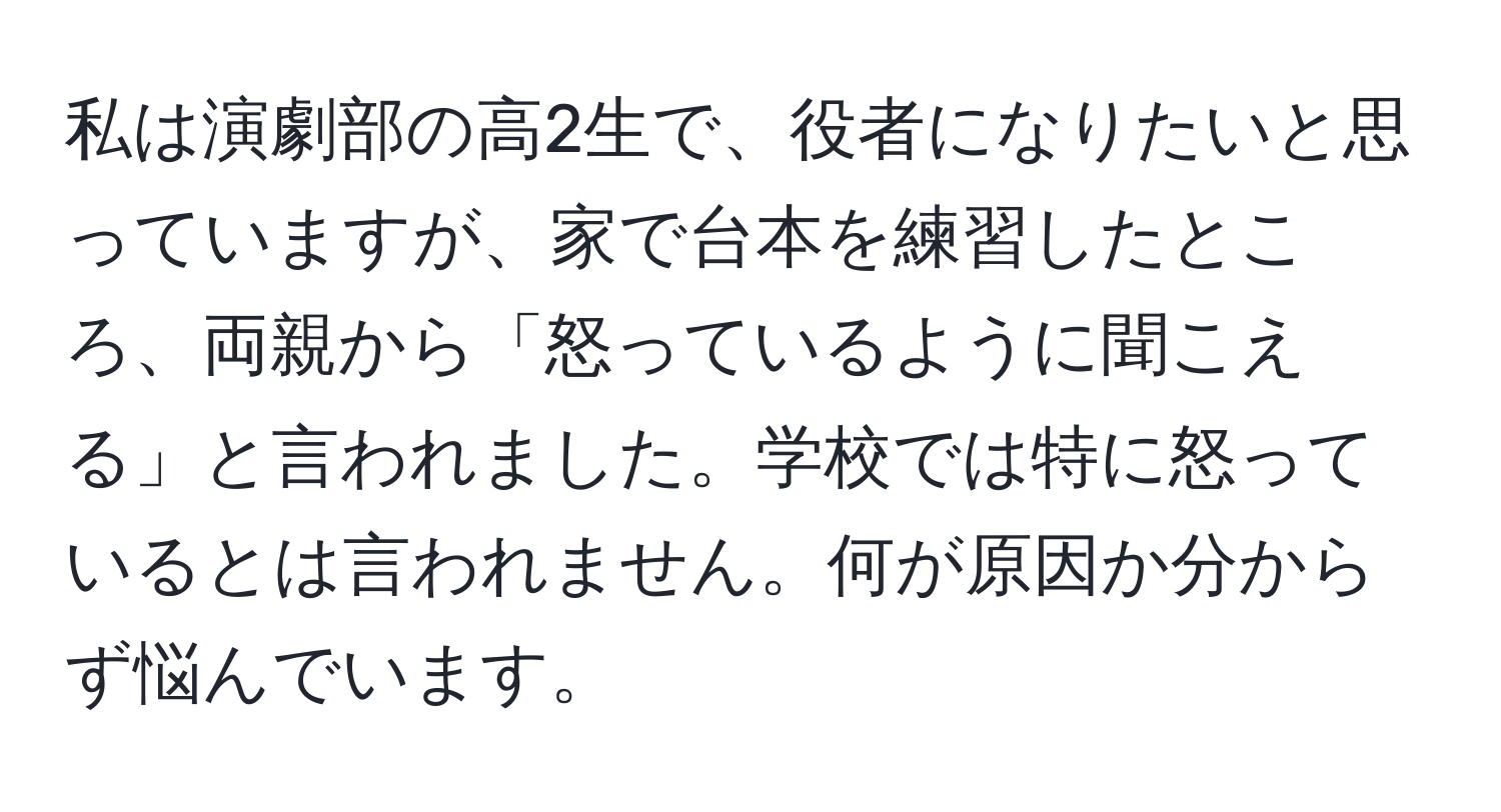 私は演劇部の高2生で、役者になりたいと思っていますが、家で台本を練習したところ、両親から「怒っているように聞こえる」と言われました。学校では特に怒っているとは言われません。何が原因か分からず悩んでいます。