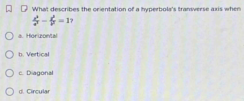 What describes the orientation of a hyperbola's transverse axis when
 x^2/a^2 - y^2/b^2 =1 ?
a. Horizontal
b. Vertical
c. Diagonal
d. Circular